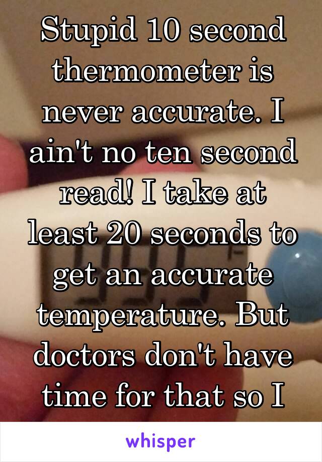 Stupid 10 second thermometer is never accurate. I ain't no ten second read! I take at least 20 seconds to get an accurate temperature. But doctors don't have time for that so I guess I'm fine!