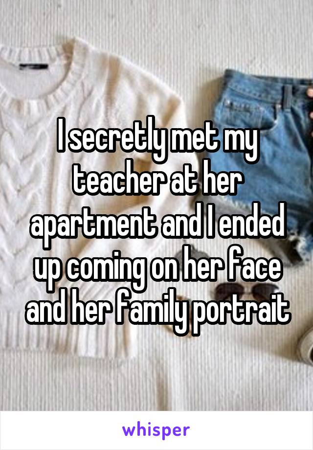 I secretly met my teacher at her apartment and I ended up coming on her face and her family portrait