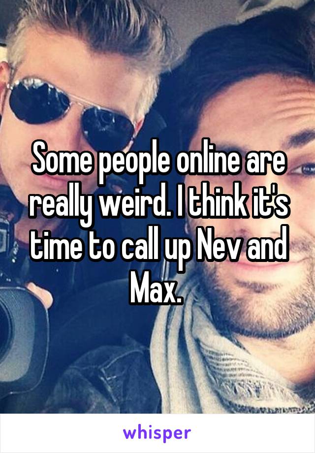 Some people online are really weird. I think it's time to call up Nev and Max. 