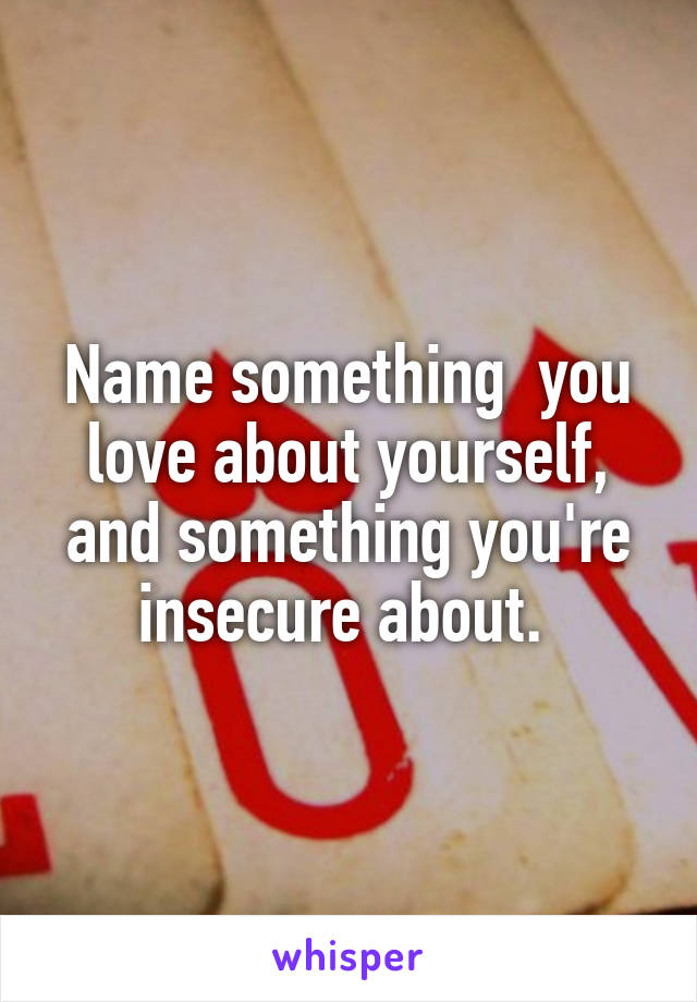 Name something  you love about yourself, and something you're insecure about. 