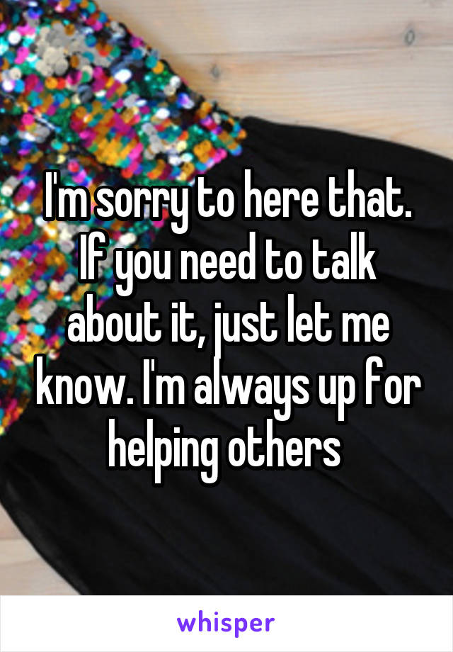 I'm sorry to here that. If you need to talk about it, just let me know. I'm always up for helping others 