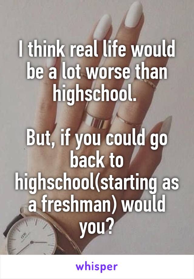 I think real life would be a lot worse than highschool. 

But, if you could go back to highschool(starting as a freshman) would you?