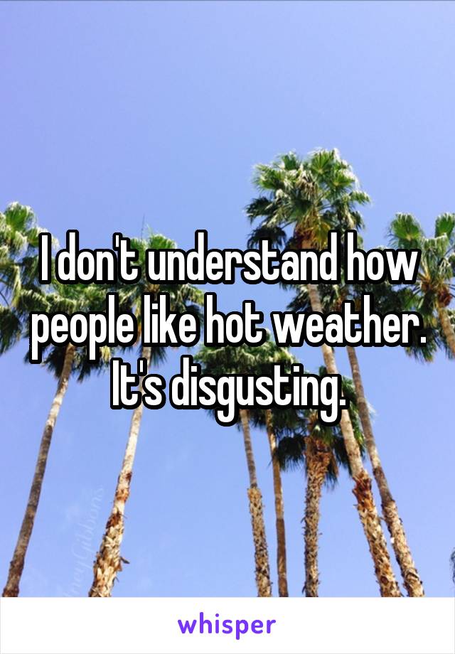 I don't understand how people like hot weather. It's disgusting.