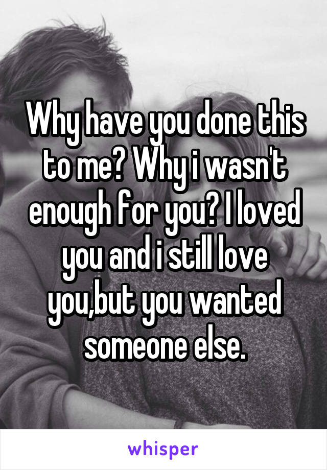 Why have you done this to me? Why i wasn't enough for you? I loved you and i still love you,but you wanted someone else.