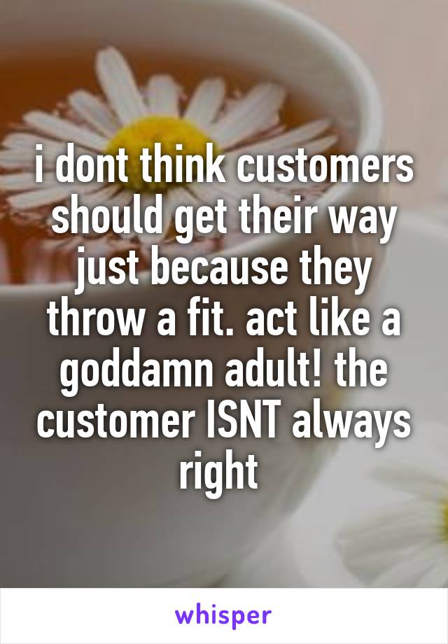 i dont think customers should get their way just because they throw a fit. act like a goddamn adult! the customer ISNT always right 