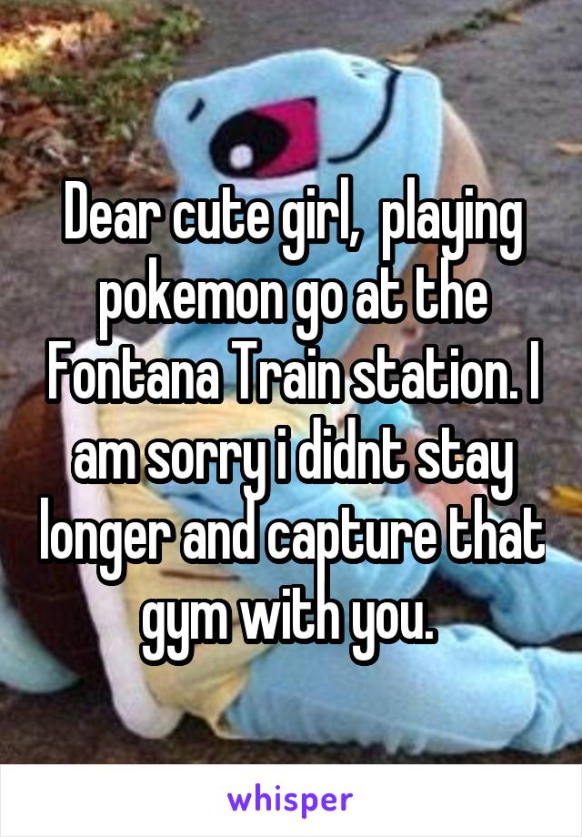 Dear cute girl,  playing pokemon go at the Fontana Train station. I am sorry i didnt stay longer and capture that gym with you. 