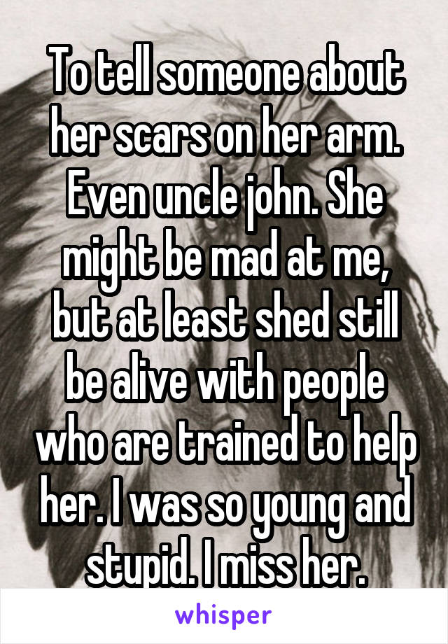 To tell someone about her scars on her arm. Even uncle john. She might be mad at me, but at least shed still be alive with people who are trained to help her. I was so young and stupid. I miss her.