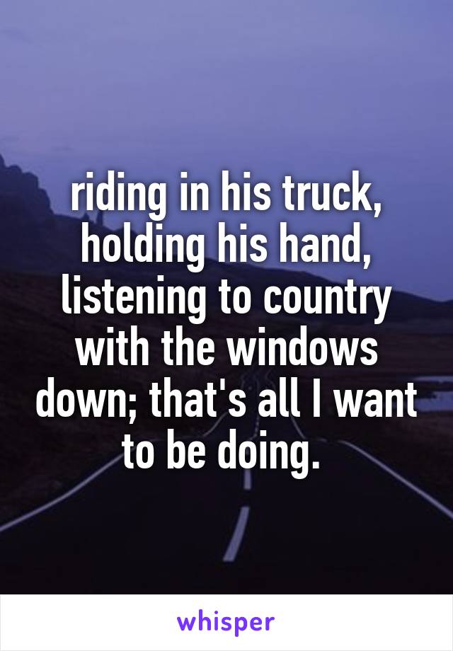 riding in his truck, holding his hand, listening to country with the windows down; that's all I want to be doing. 