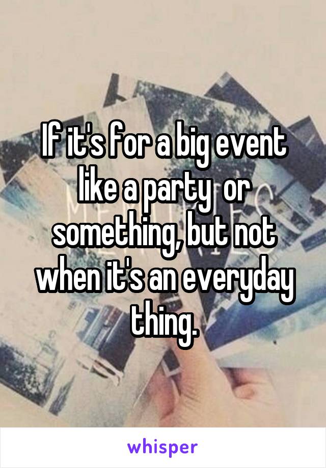 If it's for a big event like a party  or something, but not when it's an everyday thing.