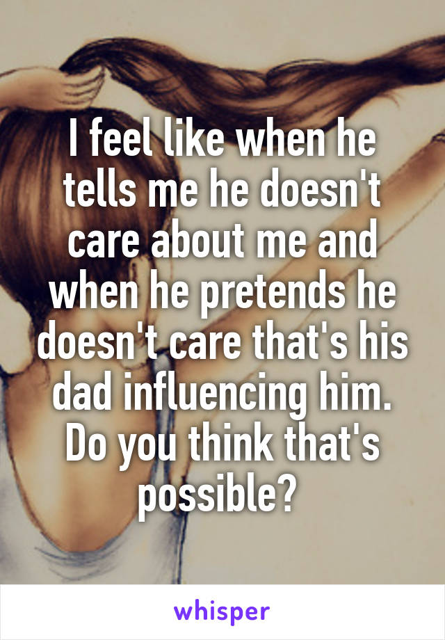 I feel like when he tells me he doesn't care about me and when he pretends he doesn't care that's his dad influencing him. Do you think that's possible? 