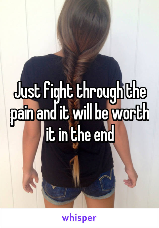 Just fight through the pain and it will be worth it in the end