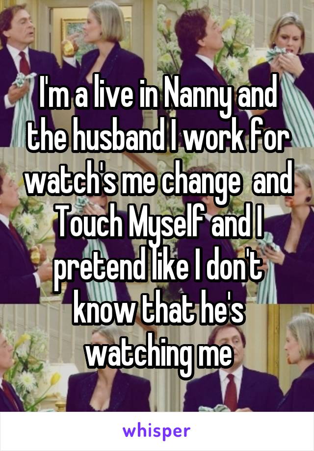 I'm a live in Nanny and the husband I work for watch's me change  and Touch Myself and I pretend like I don't know that he's watching me