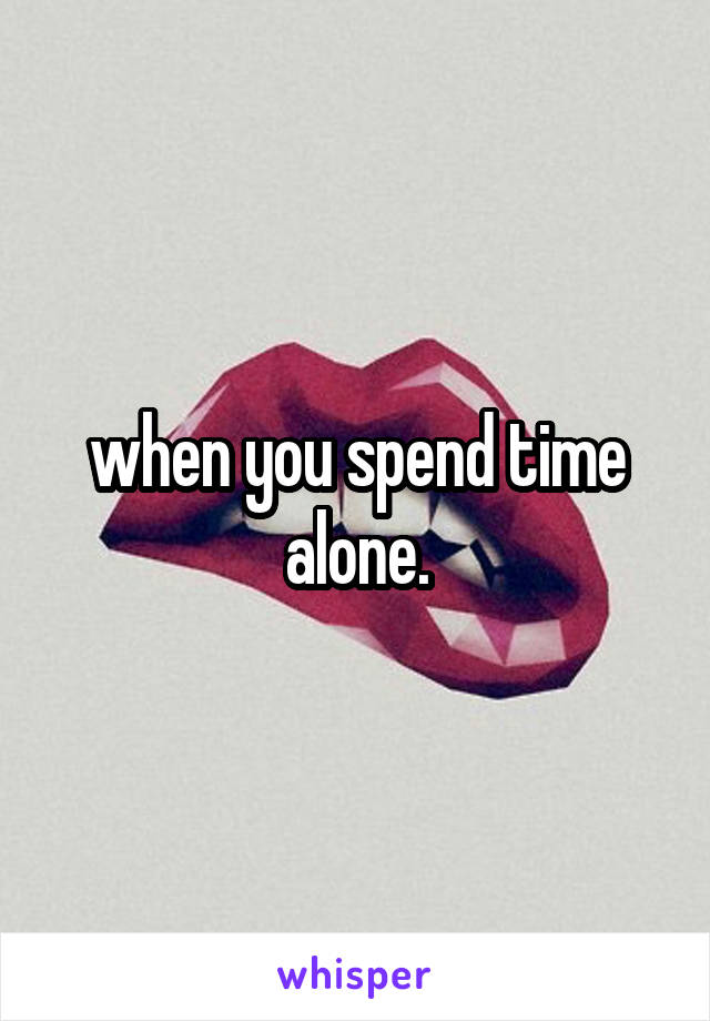 when you spend time alone.