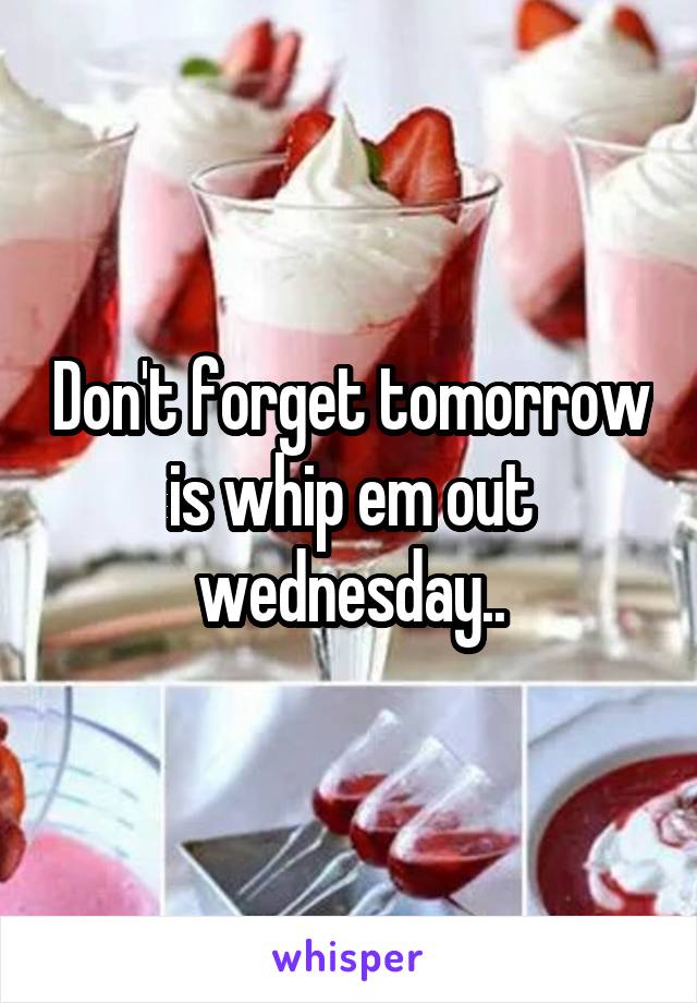 Don't forget tomorrow is whip em out wednesday..