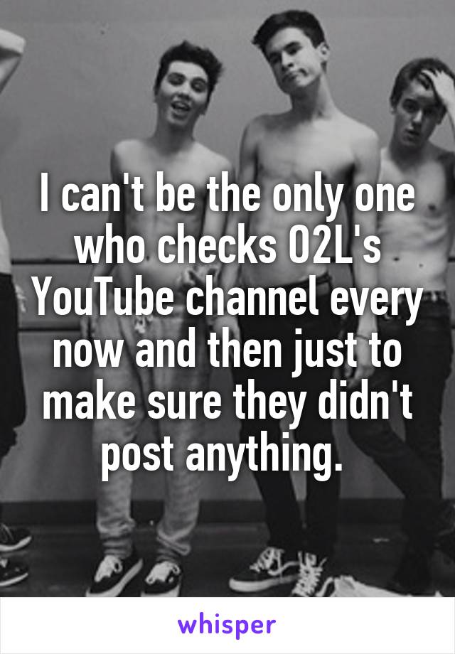 I can't be the only one who checks O2L's YouTube channel every now and then just to make sure they didn't post anything. 