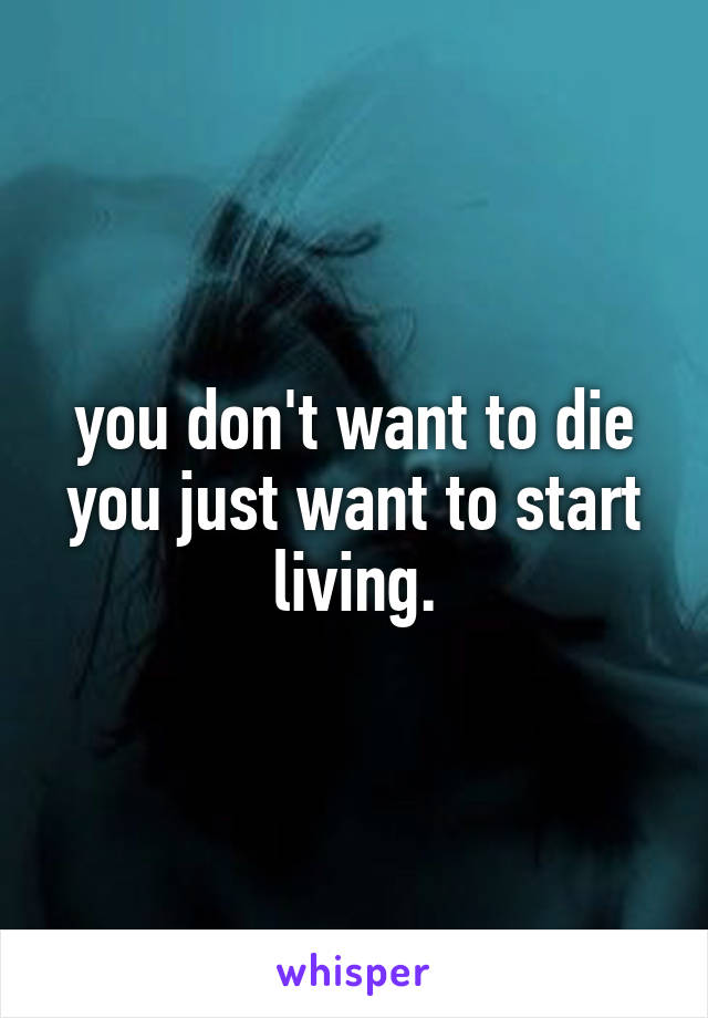 you don't want to die
you just want to start living.