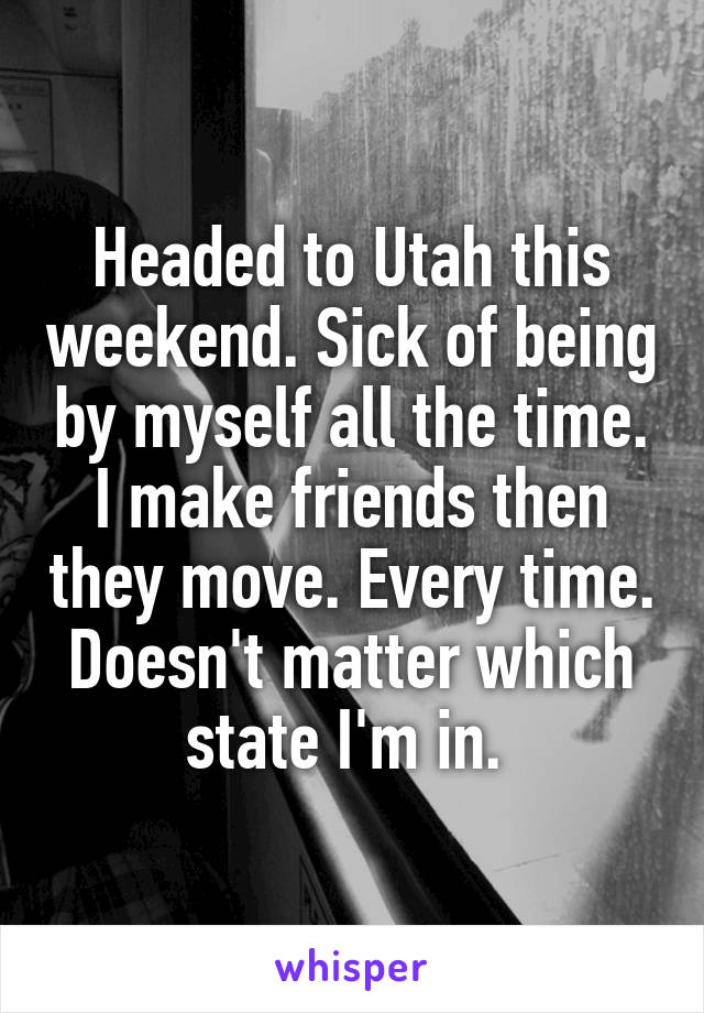 Headed to Utah this weekend. Sick of being by myself all the time. I make friends then they move. Every time. Doesn't matter which state I'm in. 