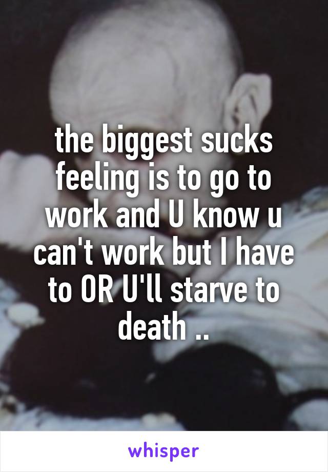 the biggest sucks feeling is to go to work and U know u can't work but I have to OR U'll starve to death ..