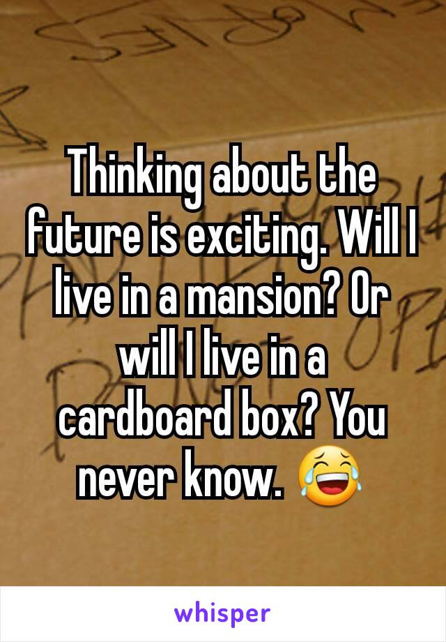 Thinking about the future is exciting. Will I live in a mansion? Or will I live in a cardboard box? You never know. 😂