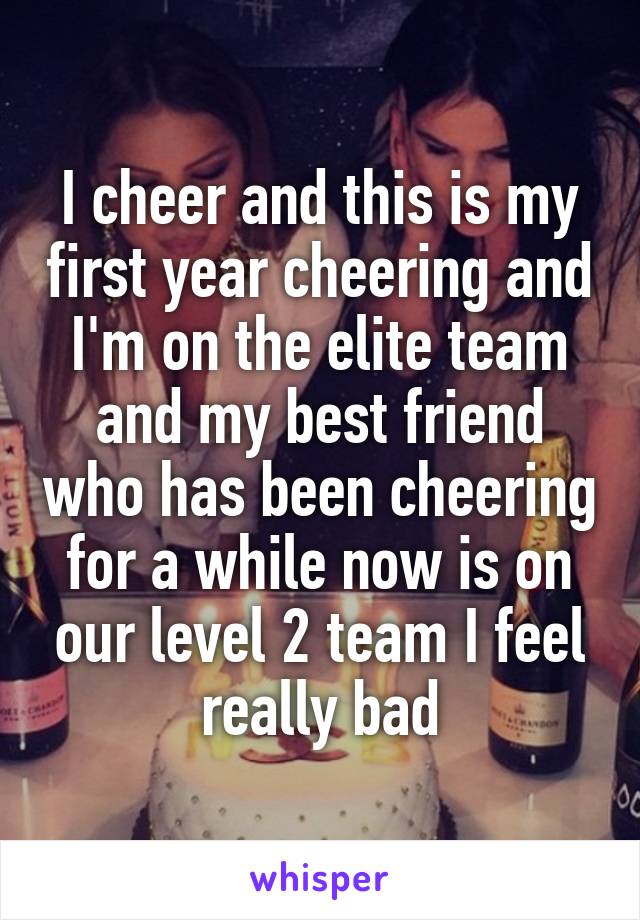 I cheer and this is my first year cheering and I'm on the elite team and my best friend who has been cheering for a while now is on our level 2 team I feel really bad