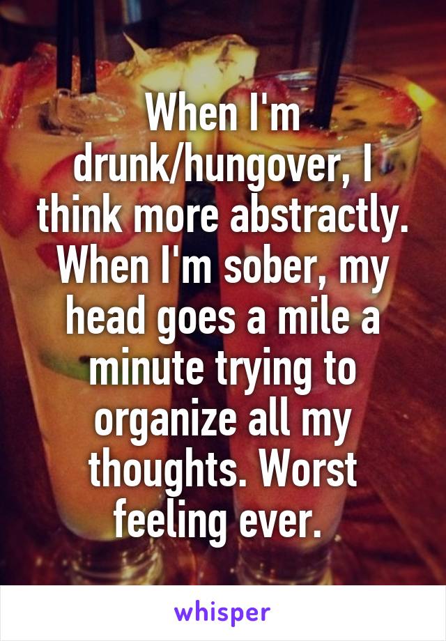 When I'm drunk/hungover, I think more abstractly. When I'm sober, my head goes a mile a minute trying to organize all my thoughts. Worst feeling ever. 