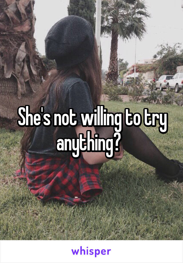 She's not willing to try anything?  