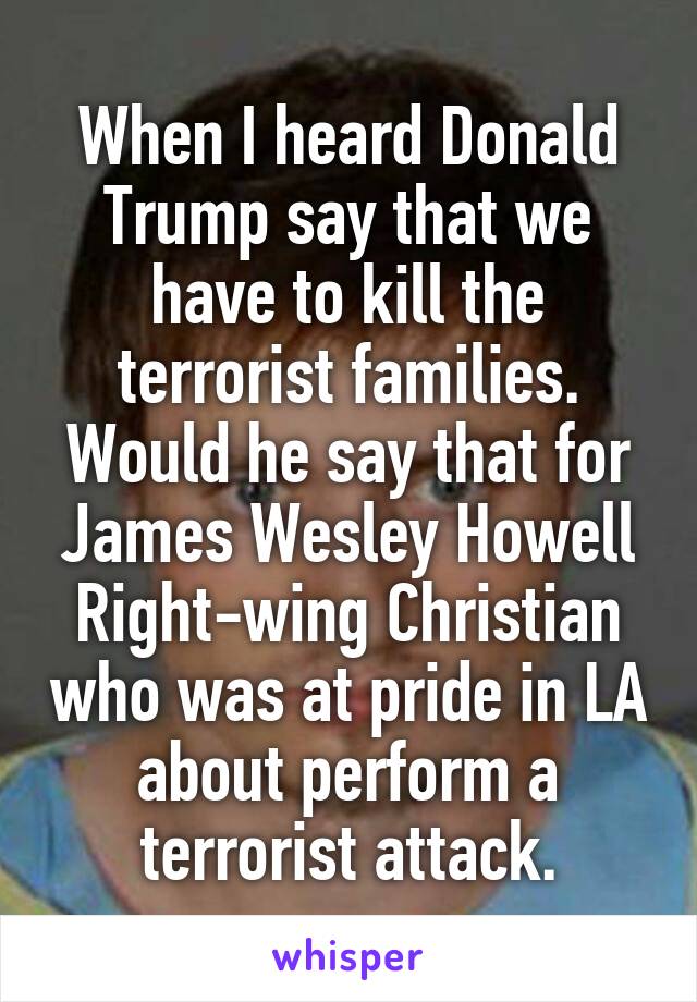 When I heard Donald Trump say that we have to kill the terrorist families. Would he say that for James Wesley Howell Right-wing Christian who was at pride in LA about perform a terrorist attack.