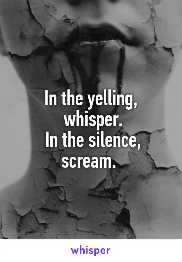 In the yelling,
 whisper.
 In the silence, scream. 