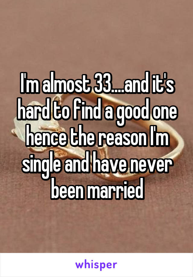 I'm almost 33....and it's hard to find a good one hence the reason I'm single and have never been married