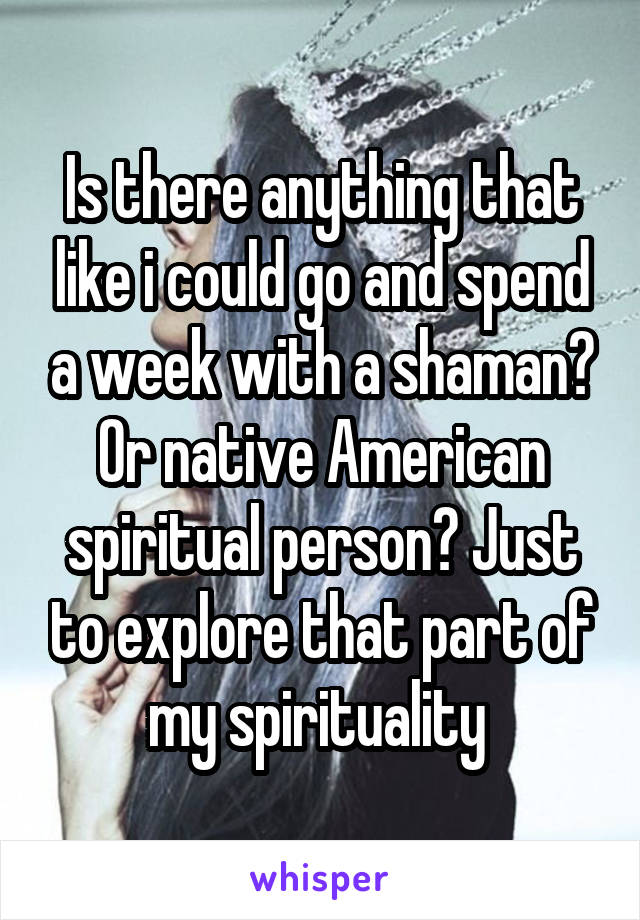 Is there anything that like i could go and spend a week with a shaman? Or native American spiritual person? Just to explore that part of my spirituality 