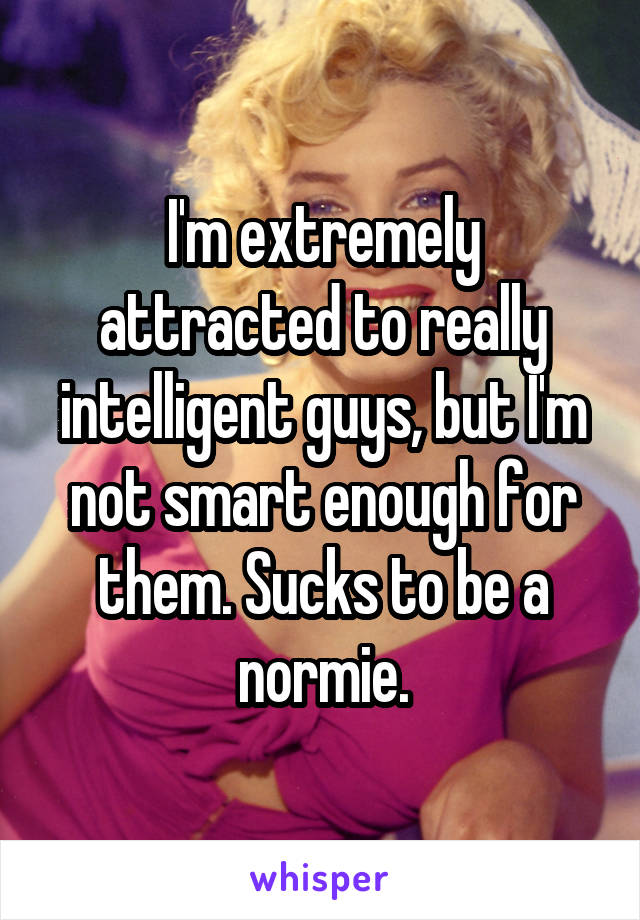 I'm extremely attracted to really intelligent guys, but I'm not smart enough for them. Sucks to be a normie.