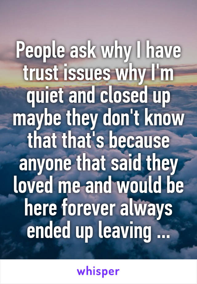 People ask why I have trust issues why I'm quiet and closed up maybe they don't know that that's because anyone that said they loved me and would be here forever always ended up leaving ...