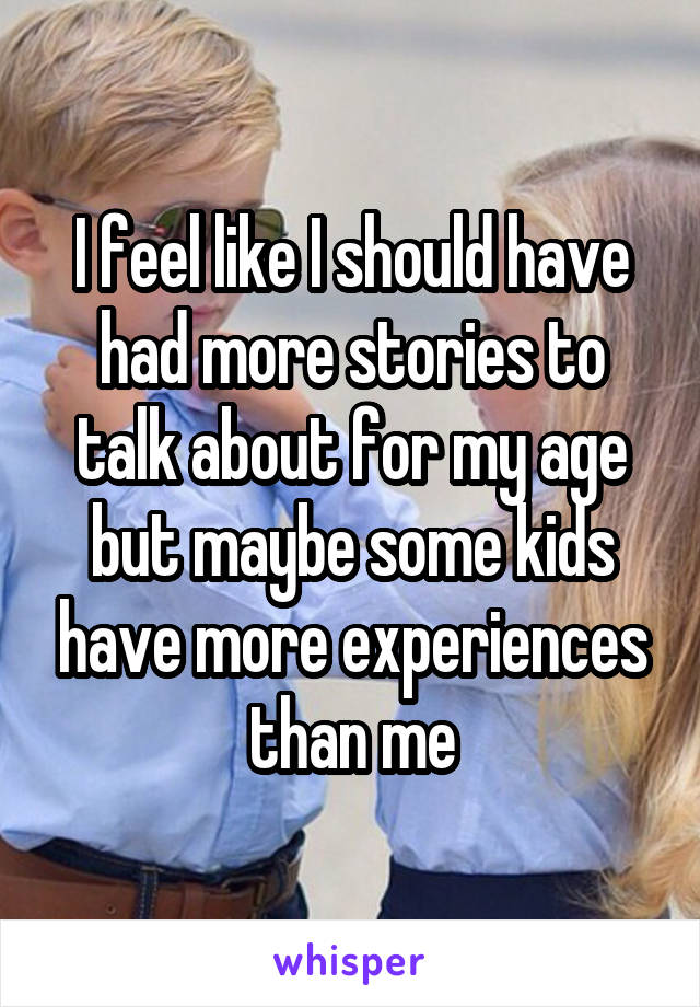 I feel like I should have had more stories to talk about for my age but maybe some kids have more experiences than me