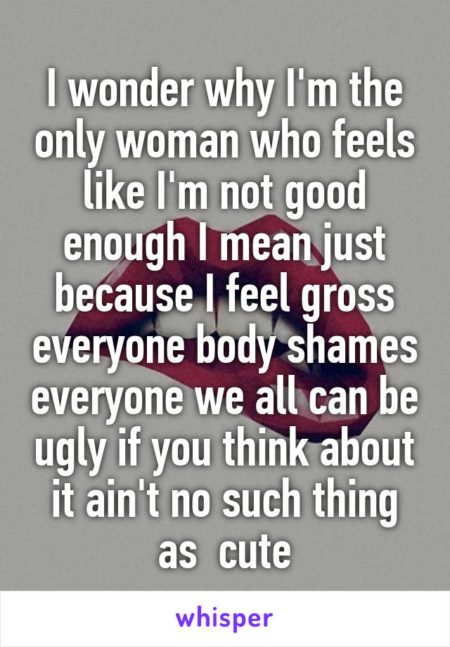 I wonder why I'm the only woman who feels like I'm not good enough I mean just because I feel gross everyone body shames everyone we all can be ugly if you think about it ain't no such thing as  cute