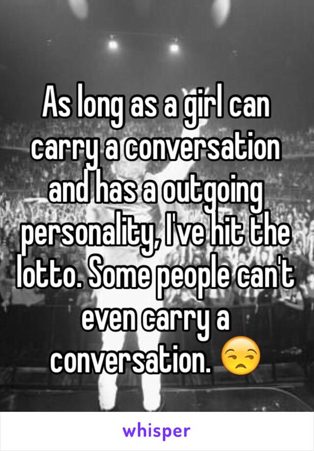 As long as a girl can carry a conversation and has a outgoing personality, I've hit the lotto. Some people can't even carry a conversation. 😒