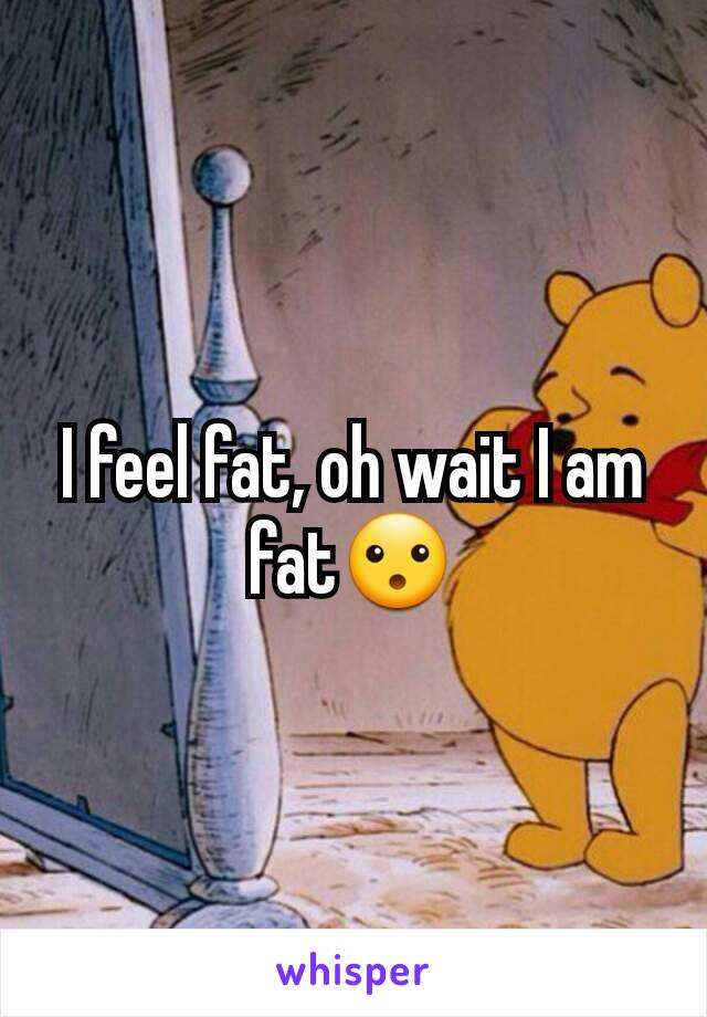 I feel fat, oh wait I am fat😮