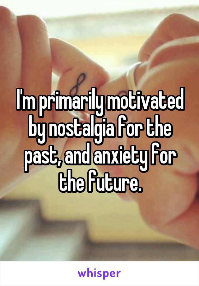 I'm primarily motivated by nostalgia for the past, and anxiety for the future.