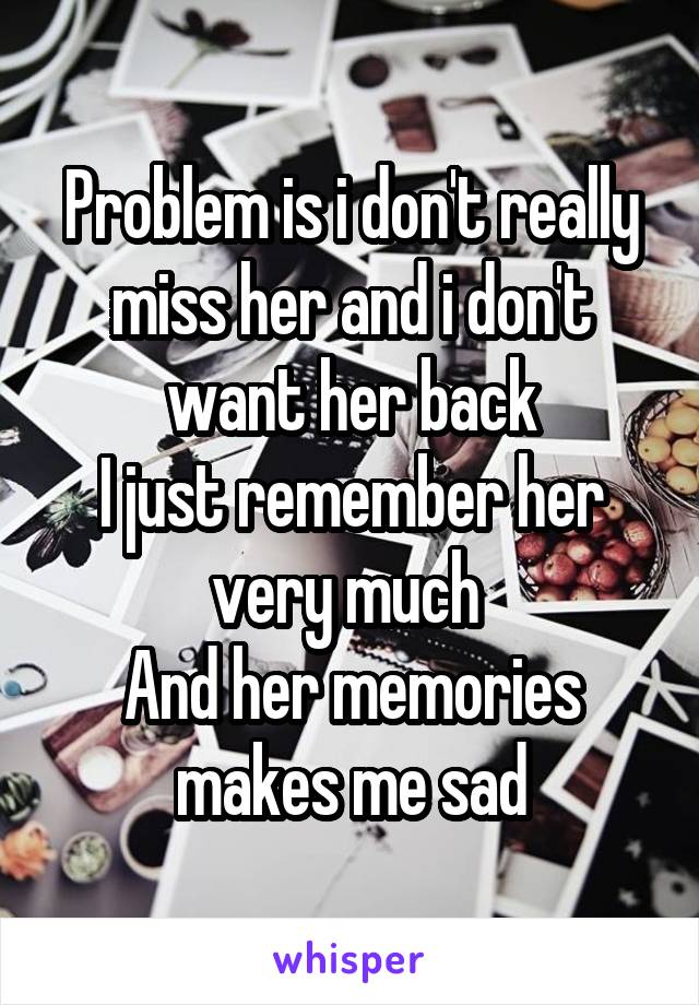 Problem is i don't really miss her and i don't want her back
I just remember her very much 
And her memories makes me sad