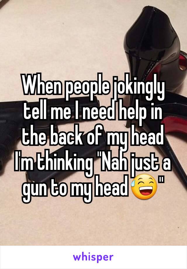 When people jokingly tell me I need help in the back of my head I'm thinking "Nah just a gun to my head😅"