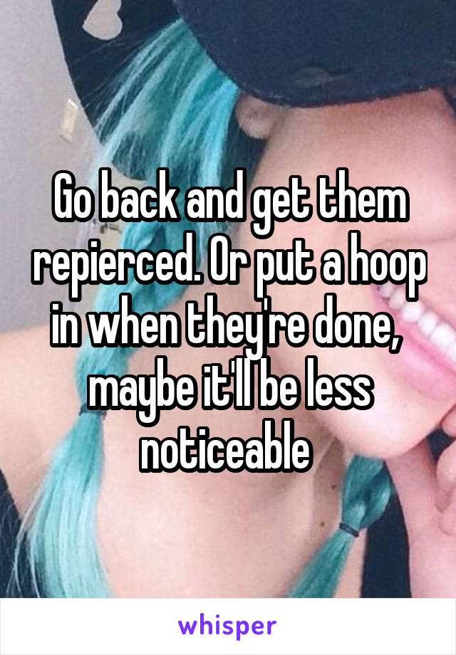 Go back and get them repierced. Or put a hoop in when they're done,  maybe it'll be less noticeable 