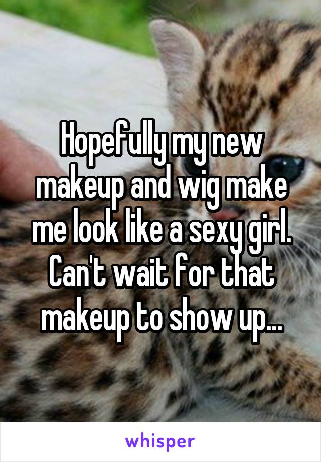 Hopefully my new makeup and wig make me look like a sexy girl. Can't wait for that makeup to show up...