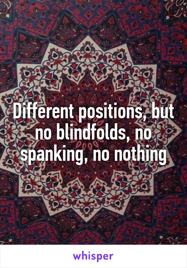 Different positions, but no blindfolds, no spanking, no nothing