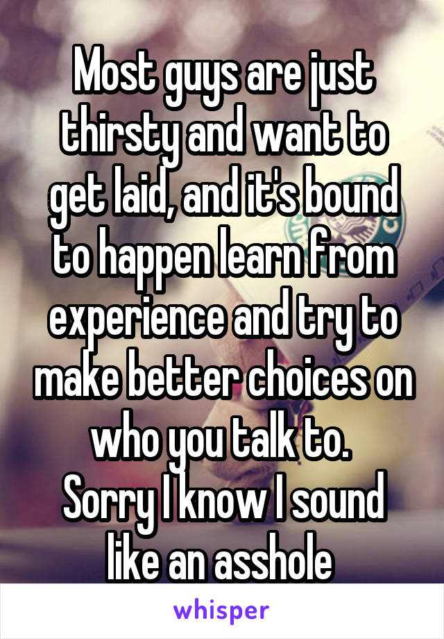 Most guys are just thirsty and want to get laid, and it's bound to happen learn from experience and try to make better choices on who you talk to. 
Sorry I know I sound like an asshole 