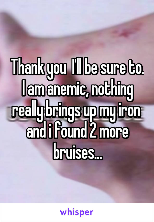 Thank you  I'll be sure to. I am anemic, nothing really brings up my iron  and i found 2 more bruises...