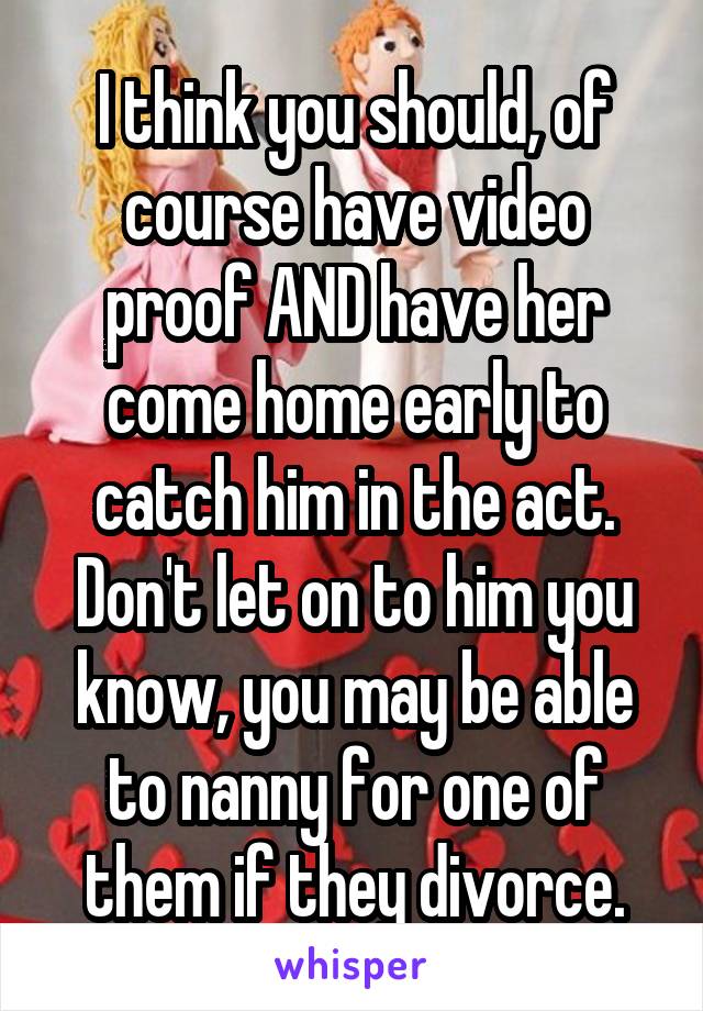 I think you should, of course have video proof AND have her come home early to catch him in the act. Don't let on to him you know, you may be able to nanny for one of them if they divorce.