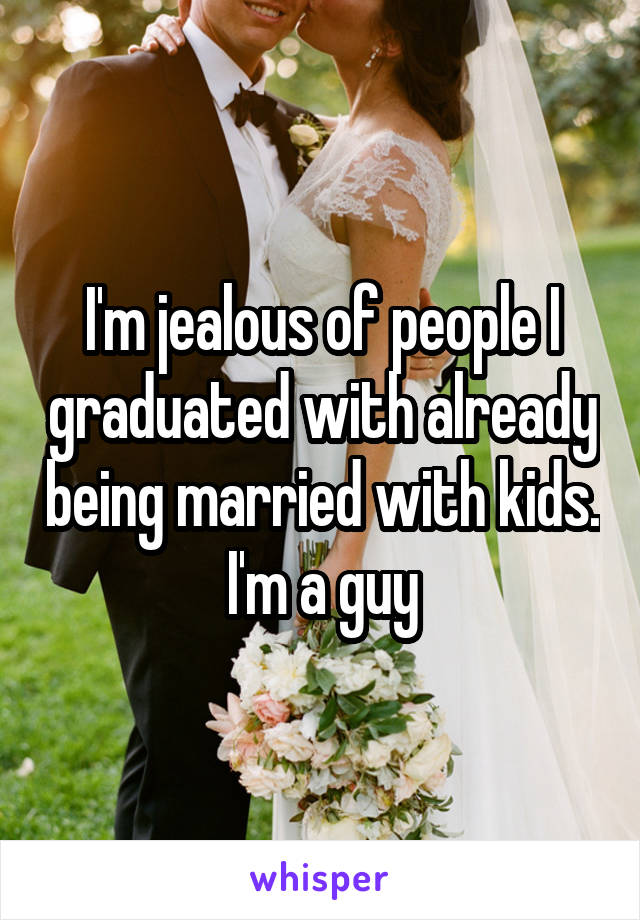 I'm jealous of people I graduated with already being married with kids. I'm a guy