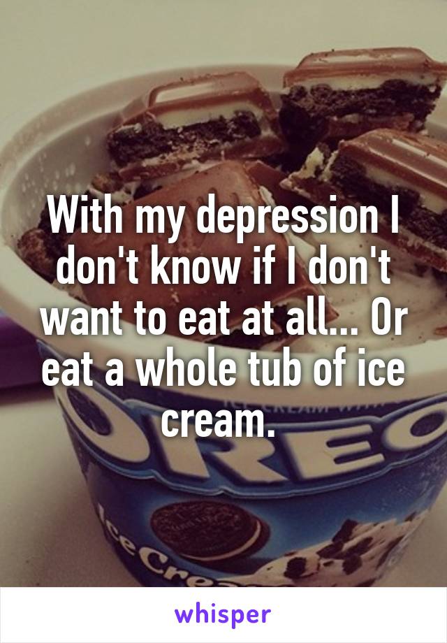 With my depression I don't know if I don't want to eat at all... Or eat a whole tub of ice cream. 