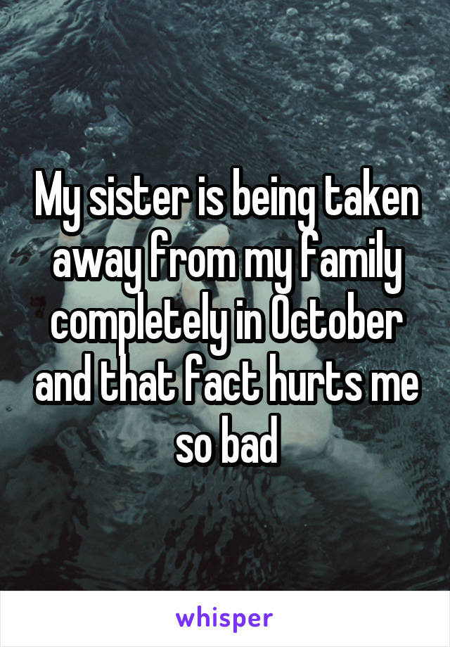 My sister is being taken away from my family completely in October and that fact hurts me so bad