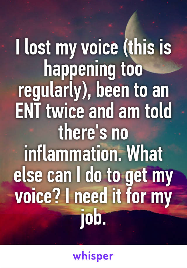 I lost my voice (this is happening too regularly), been to an ENT twice and am told there's no inflammation. What else can I do to get my voice? I need it for my job.