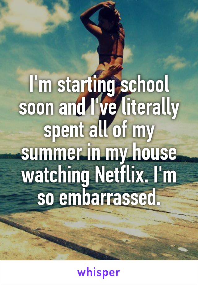 I'm starting school soon and I've literally spent all of my summer in my house watching Netflix. I'm so embarrassed.